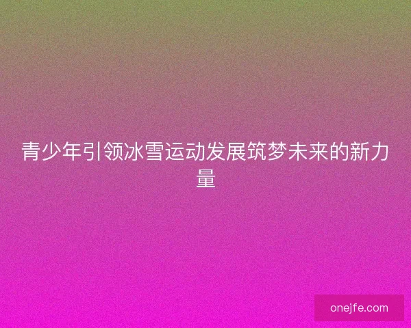 青少年引领冰雪运动发展筑梦未来的新力量