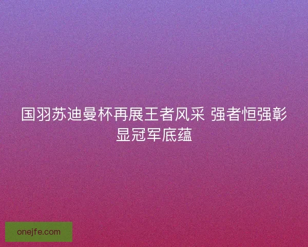 国羽苏迪曼杯再展王者风采 强者恒强彰显冠军底蕴
