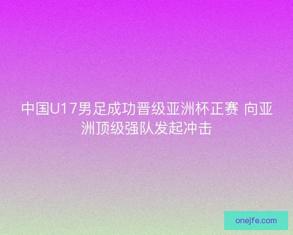 中国U17男足成功晋级亚洲杯正赛 向亚洲顶级强队发起冲击